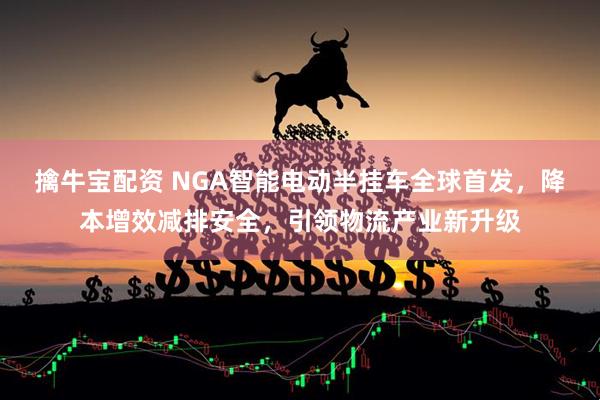 擒牛宝配资 NGA智能电动半挂车全球首发，降本增效减排安全，引领物流产业新升级