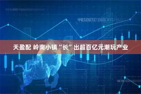 天盈配 岭南小镇“长”出超百亿元潮玩产业