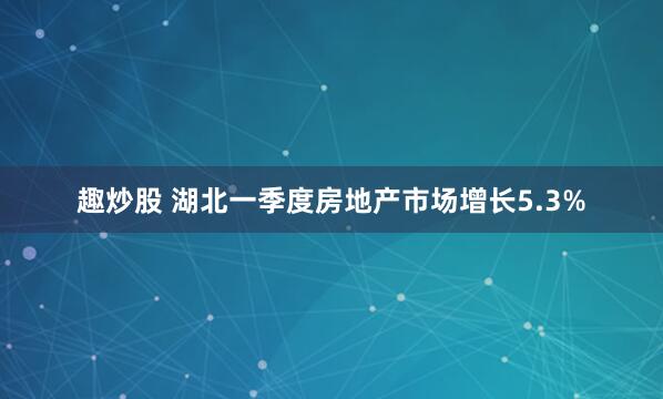 趣炒股 湖北一季度房地产市场增长5.3%