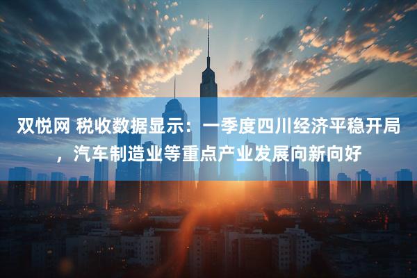 双悦网 税收数据显示：一季度四川经济平稳开局，汽车制造业等重点产业发展向新向好