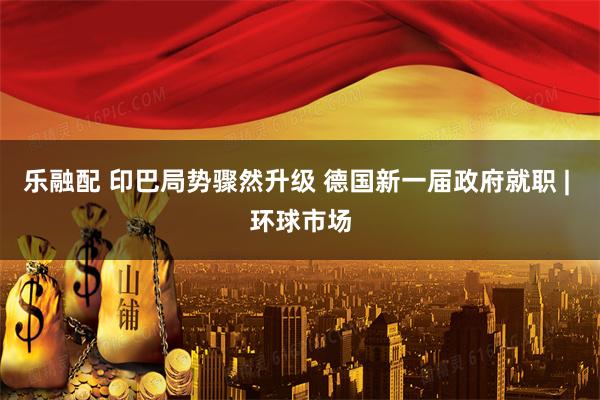 乐融配 印巴局势骤然升级 德国新一届政府就职 | 环球市场
