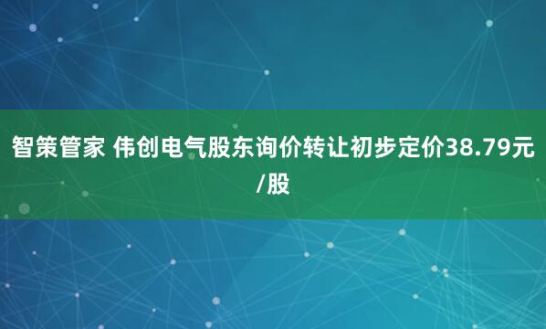 智策管家 伟创电气股东询价转让初步定价38.79元/股