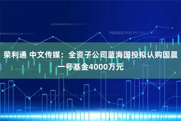 荣利通 中文传媒：全资子公司蓝海国投拟认购国晨一号基金4000万元