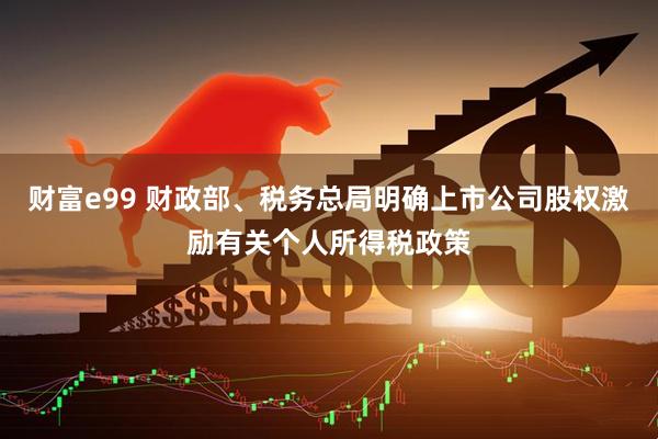 财富e99 财政部、税务总局明确上市公司股权激励有关个人所得税政策