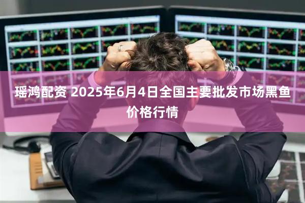 瑶鸿配资 2025年6月4日全国主要批发市场黑鱼价格行情