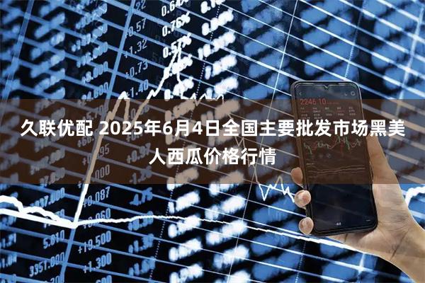 久联优配 2025年6月4日全国主要批发市场黑美人西瓜价格行情