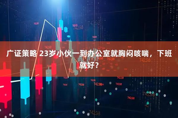 广证策略 23岁小伙一到办公室就胸闷咳喘，下班就好？
