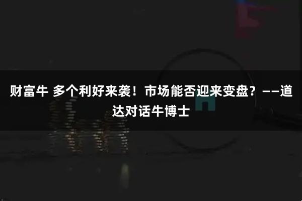 财富牛 多个利好来袭！市场能否迎来变盘？——道达对话牛博士