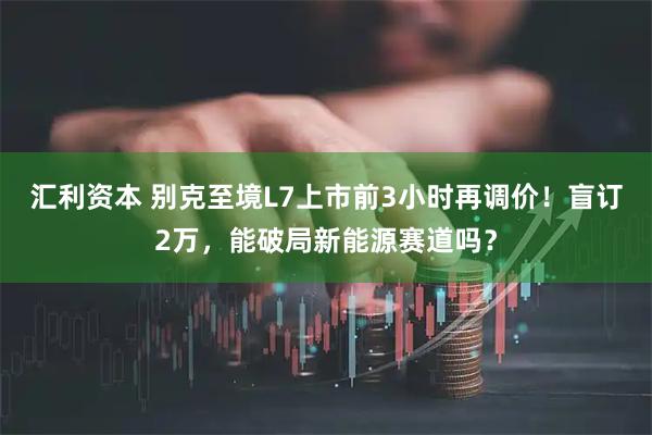 汇利资本 别克至境L7上市前3小时再调价！盲订2万，能破局新能源赛道吗？