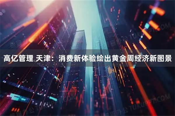 高亿管理 天津：消费新体验绘出黄金周经济新图景