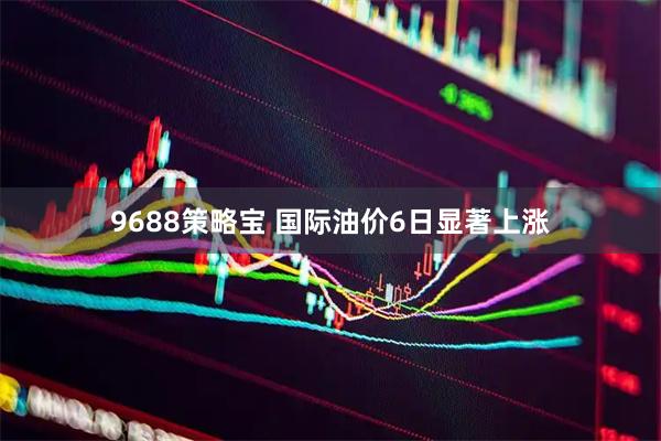 9688策略宝 国际油价6日显著上涨