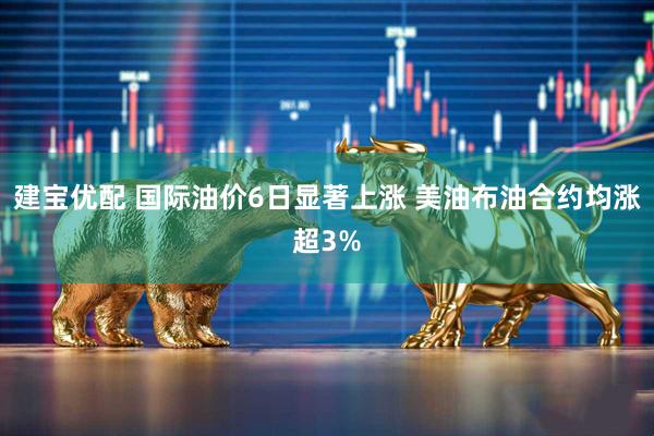建宝优配 国际油价6日显著上涨 美油布油合约均涨超3%