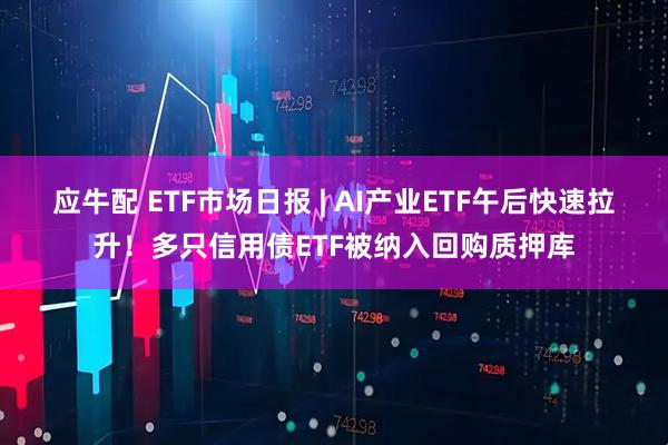 应牛配 ETF市场日报 | AI产业ETF午后快速拉升!多只信用债ETF被纳入回购质押库