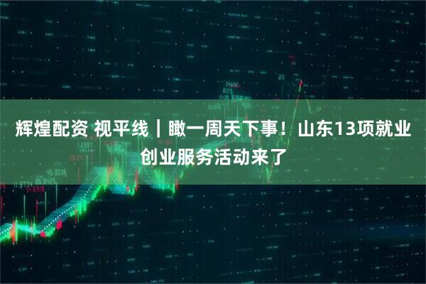 辉煌配资 视平线｜瞰一周天下事！山东13项就业创业服务活动来了