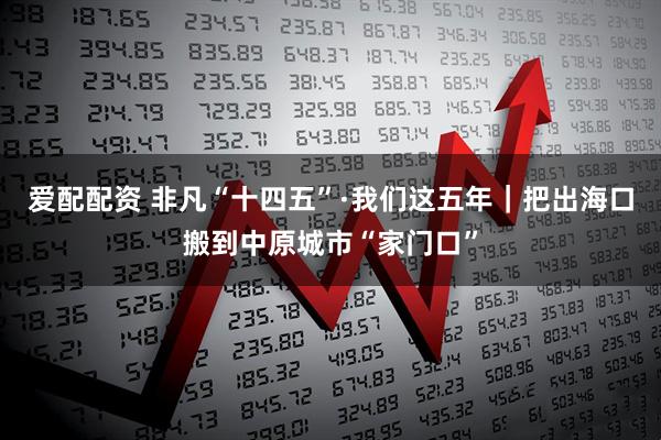 爱配配资 非凡“十四五”·我们这五年｜把出海口搬到中原城市“家门口”
