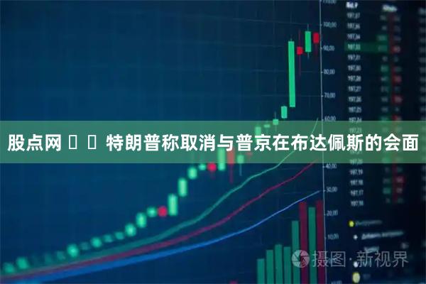 股点网 ‍‍特朗普称取消与普京在布达佩斯的会面